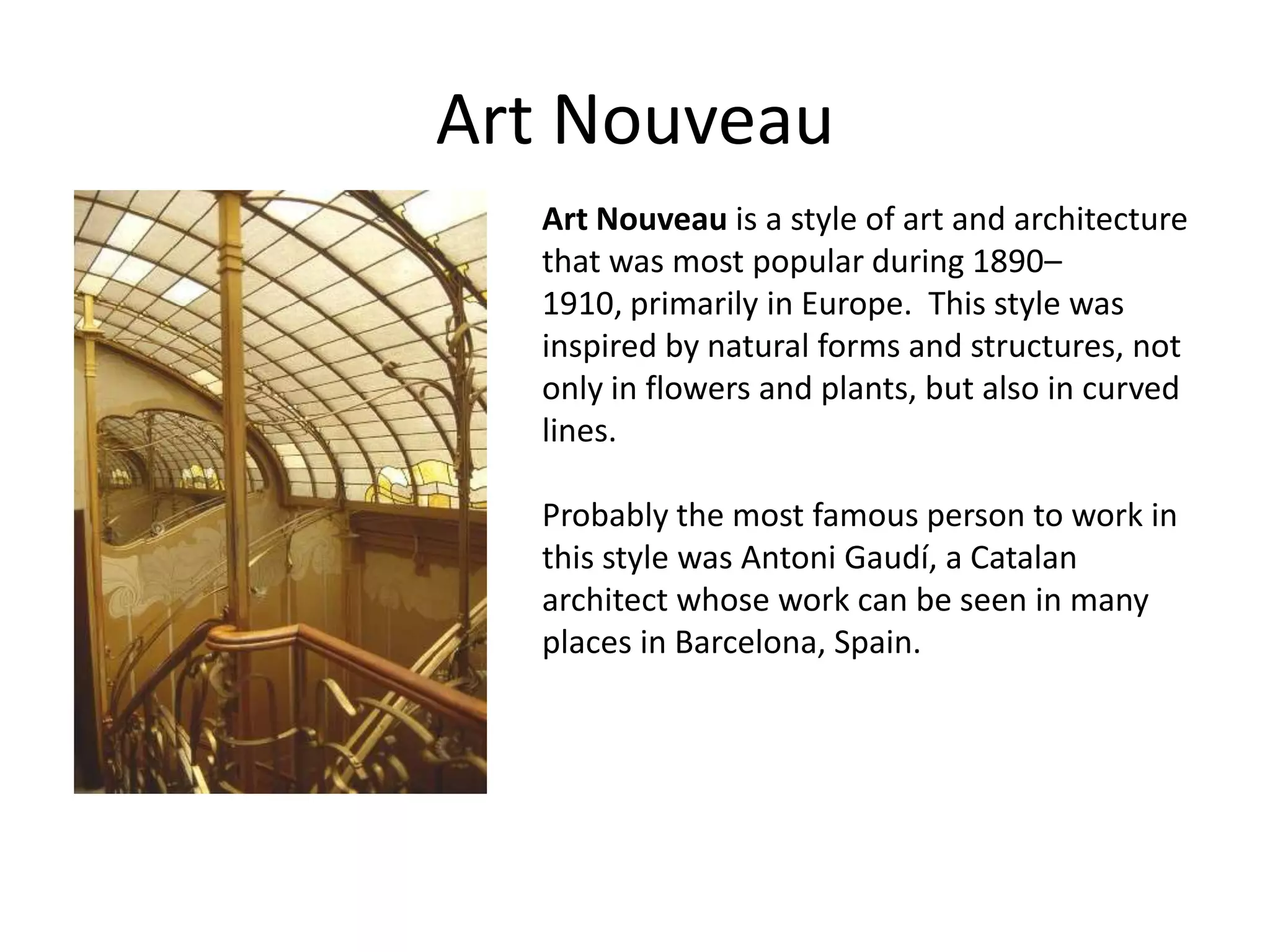 Art Nouveau
  Art Nouveau is a style of art and architecture
  that was most popular during 1890–
  1910, primarily in Europe. This style was
  inspired by natural forms and structures, not
  only in flowers and plants, but also in curved
  lines.

  Probably the most famous person to work in
  this style was Antoni Gaudí, a Catalan
  architect whose work can be seen in many
  places in Barcelona, Spain.
 