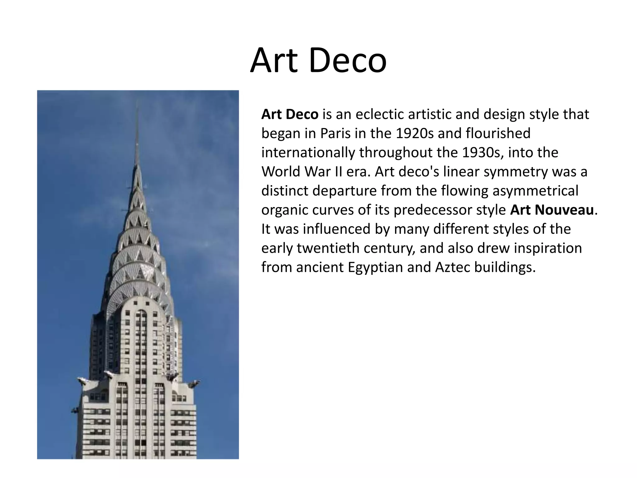 Art Deco
Art Deco is an eclectic artistic and design style that
began in Paris in the 1920s and flourished
internationally throughout the 1930s, into the
World War II era. Art deco's linear symmetry was a
distinct departure from the flowing asymmetrical
organic curves of its predecessor style Art Nouveau.
It was influenced by many different styles of the
early twentieth century, and also drew inspiration
from ancient Egyptian and Aztec buildings.
 