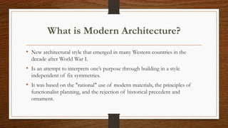 What is Modern Architecture?
• New architectural style that emerged in many Western countries in the
decade after World War I.
• Is an attempt to interprets one’s purpose through building in a style
independent of fix symmetries.
• It was based on the "rational" use of modern materials, the principles of
functionalist planning, and the rejection of historical precedent and
ornament.
 
