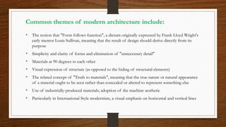Common themes of modern architecture include:
• The notion that "Form follows function", a dictum originally expressed by Frank Lloyd Wright's
early mentor Louis Sullivan, meaning that the result of design should derive directly from its
purpose
• Simplicity and clarity of forms and elimination of "unnecessary detail"
• Materials at 90 degrees to each other
• Visual expression of structure (as opposed to the hiding of structural elements)
• The related concept of "Truth to materials", meaning that the true nature or natural appearance
of a material ought to be seen rather than concealed or altered to represent something else
• Use of industrially-produced materials; adoption of the machine aesthetic
• Particularly in International Style modernism, a visual emphasis on horizontal and vertical lines
 