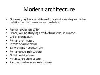 Modern architecture.
• Our everyday life is conditioned to a significant degree by the
architecture that surrounds us each day.
• French revolution-1789
• Hence, will be studying architectural styles in europe.
• Greek architecture
• Roman architecture
• Byzantine architecture
• Early christian architecture
• Romanesque architecture
• Gothic architecture
• Renaissance architecture
• Baroque and rococco architecture.
 