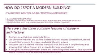 HOW DO I SPOT A MODERN BUILDING?
IT’S EASY! FIRST, LOOK FOR THE BIG 3 MODERN CHARACTERISTICS:
1. CLEAN LINES LACKING ORNAMENT
2. EMPHASIS ON LOW, HORIZONTAL MASSING WITH HORIZONTAL PLANES AND BROAD ROOF OVERHANGS
3. GENEROUS USE OF GLASS TO ALLOW NATURAL LIGHT INTO OPEN, FLOWING FLOORPLANS
Here are a few more common features of modern
architecture:
• Emphasis on well-defined, rectangular forms
• Use of modern materials and systems like steel columns, exposed concrete block, stained
concrete floors, column-free spaces, and radiant heating systems
• Innovative use of traditional materials like wood, brick, and stone in simplified ways that
showcase their natural features and are installed in large smooth planes
• A thoughtful relationship between the site and the building where interior space is planned
to best compliment the surrounding natural environment
 