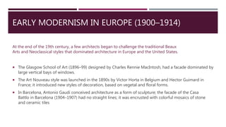 EARLY MODERNISM IN EUROPE (1900–1914)
 The Glasgow School of Art (1896–99) designed by Charles Rennie MacIntosh, had a facade dominated by
large vertical bays of windows.
 The Art Nouveau style was launched in the 1890s by Victor Horta in Belgium and Hector Guimard in
France; it introduced new styles of decoration, based on vegetal and floral forms.
 In Barcelona, Antonio Gaudi conceived architecture as a form of sculpture; the facade of the Casa
Battlo in Barcelona (1904–1907) had no straight lines; it was encrusted with colorful mosaics of stone
and ceramic tiles
At the end of the 19th century, a few architects began to challenge the traditional Beaux
Arts and Neoclassical styles that dominated architecture in Europe and the United States.
 
