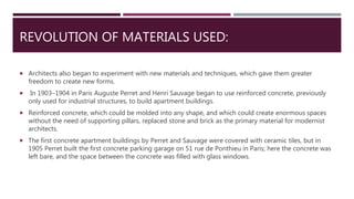 REVOLUTION OF MATERIALS USED:
 Architects also began to experiment with new materials and techniques, which gave them greater
freedom to create new forms.
 In 1903–1904 in Paris Auguste Perret and Henri Sauvage began to use reinforced concrete, previously
only used for industrial structures, to build apartment buildings.
 Reinforced concrete, which could be molded into any shape, and which could create enormous spaces
without the need of supporting pillars, replaced stone and brick as the primary material for modernist
architects.
 The first concrete apartment buildings by Perret and Sauvage were covered with ceramic tiles, but in
1905 Perret built the first concrete parking garage on 51 rue de Ponthieu in Paris; here the concrete was
left bare, and the space between the concrete was filled with glass windows.
 