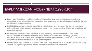 EARLY AMERICAN MODERNISM (1890–1914)
 Frank Lloyd Wright was a highly original and independent American architect who refused to be
categorized in any one architectural movement; like Le Corbusier and Ludwig Mies van der Rohe, he had
no formal architectural training.
 In 1887–93 he worked in the Chicago office of Louis Sullivan, who pioneered the first tall steel-frame
office buildings in Chicago, and who famously stated "form follows function".Wright set out to break all
the traditional rules.
 He was particularly famous for his Prairie Houses, including the Winslow House in River Forest,
Illinois (1893–94); Arthur Heurtley House (1902) and Robie House (1909); sprawling, geometric
residences without decoration, with strong horizontal lines which seemed to grow out of the earth, and
which echoed the wide flat spaces of the American prairie.
 His Larkin Building (1904–1906) in Buffalo, New York, Unity Temple (1905) in Oak Park, Illinois and Unity
Temple had highly original forms and no connection with historical precedents.
 