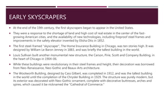 EARLY SKYSCRAPERS
 At the end of the 19th century, the first skyscrapers began to appear in the United States.
 They were a response to the shortage of land and high cost of real estate in the center of the fast-
growing American cities, and the availability of new technologies, including fireproof steel frames and
improvements in the safety elevator invented by Elisha Otis in 1852.
 The first steel-framed "skyscraper", The Home Insurance Building in Chicago, was ten stories high. It was
designed by William Le Baron Jenney in 1883, and was briefly the tallest building in the world.
 Louis Sullivan built another monumental new structure, the Carson, Pirie, Scott and Company Building, in
the heart of Chicago in 1904–06.
 While these buildings were revolutionary in their steel frames and height, their decoration was borrowed
from Neo-Renaissance, Neo-Gothic and Beaux-Arts architecture.
 The Woolworth Building, designed by Cass Gilbert, was completed in 1912, and was the tallest building
in the world until the completion of the Chrysler Building in 1929. The structure was purely modern, but
its exterior was decorated with Neo-Gothic ornament, complete with decorative buttresses, arches and
spires, which caused it be nicknamed the "Cathedral of Commerce."
 