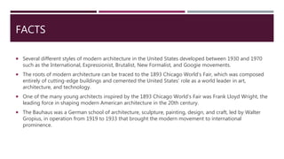 FACTS
 Several different styles of modern architecture in the United States developed between 1930 and 1970
such as the International, Expressionist, Brutalist, New Formalist, and Googie movements.
 The roots of modern architecture can be traced to the 1893 Chicago World’s Fair, which was composed
entirely of cutting-edge buildings and cemented the United States’ role as a world leader in art,
architecture, and technology.
 One of the many young architects inspired by the 1893 Chicago World’s Fair was Frank Lloyd Wright, the
leading force in shaping modern American architecture in the 20th century.
 The Bauhaus was a German school of architecture, sculpture, painting, design, and craft, led by Walter
Gropius, in operation from 1919 to 1933 that brought the modern movement to international
prominence.
 