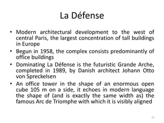 10
La Défense
• Modern architectural development to the west of
central Paris, the largest concentration of tall buildings
in Europe
• Begun in 1958, the complex consists predominantly of
office buildings
• Dominating La Défense is the futuristic Grande Arche,
completed in 1989, by Danish architect Johann Otto
von Spreckelsen
• An office tower in the shape of an enormous open
cube 105 m on a side, it echoes in modern language
the shape of (and is exactly the same width as) the
famous Arc de Triomphe with which it is visibly aligned
 