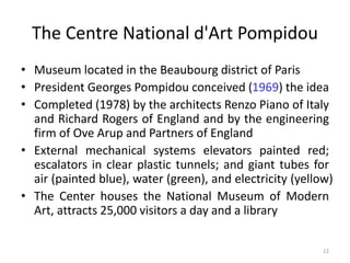 12
The Centre National d'Art Pompidou
• Museum located in the Beaubourg district of Paris
• President Georges Pompidou conceived (1969) the idea
• Completed (1978) by the architects Renzo Piano of Italy
and Richard Rogers of England and by the engineering
firm of Ove Arup and Partners of England
• External mechanical systems elevators painted red;
escalators in clear plastic tunnels; and giant tubes for
air (painted blue), water (green), and electricity (yellow)
• The Center houses the National Museum of Modern
Art, attracts 25,000 visitors a day and a library
 