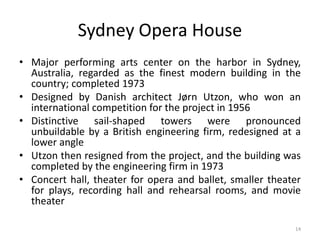 14
Sydney Opera House
• Major performing arts center on the harbor in Sydney,
Australia, regarded as the finest modern building in the
country; completed 1973
• Designed by Danish architect Jørn Utzon, who won an
international competition for the project in 1956
• Distinctive sail-shaped towers were pronounced
unbuildable by a British engineering firm, redesigned at a
lower angle
• Utzon then resigned from the project, and the building was
completed by the engineering firm in 1973
• Concert hall, theater for opera and ballet, smaller theater
for plays, recording hall and rehearsal rooms, and movie
theater
 