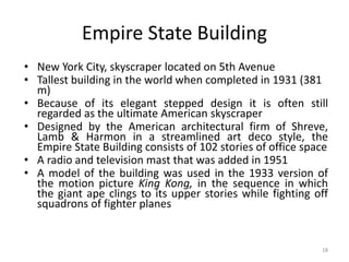18
Empire State Building
• New York City, skyscraper located on 5th Avenue
• Tallest building in the world when completed in 1931 (381
m)
• Because of its elegant stepped design it is often still
regarded as the ultimate American skyscraper
• Designed by the American architectural firm of Shreve,
Lamb & Harmon in a streamlined art deco style, the
Empire State Building consists of 102 stories of office space
• A radio and television mast that was added in 1951
• A model of the building was used in the 1933 version of
the motion picture King Kong, in the sequence in which
the giant ape clings to its upper stories while fighting off
squadrons of fighter planes
 
