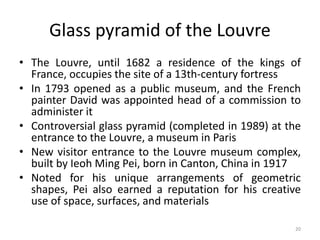 20
Glass pyramid of the Louvre
• The Louvre, until 1682 a residence of the kings of
France, occupies the site of a 13th-century fortress
• In 1793 opened as a public museum, and the French
painter David was appointed head of a commission to
administer it
• Controversial glass pyramid (completed in 1989) at the
entrance to the Louvre, a museum in Paris
• New visitor entrance to the Louvre museum complex,
built by Ieoh Ming Pei, born in Canton, China in 1917
• Noted for his unique arrangements of geometric
shapes, Pei also earned a reputation for his creative
use of space, surfaces, and materials
 