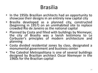 24
Brasilia
• In the 1950s Brazilian architects had an opportunity to
showcase their designs in an entirely new capital city
• Brasília developed as a planned city, constructed
(beginning in 1957) on an uninhabited site to replace
crowded Rio de Janeiro as the national capital
• Planned by Costa and filled with buildings by Niemeyer,
the city of Brasilia was a lavish testimony to Le
Corbusier’s principles of modern architecture and
planning
• Costa divided residential zones by class, designated a
monumental government and business center
• The Catedral Metropolitana is one of several buildings
designed by Brazilian architect Oscar Niemeyer in the
1960s for the Brazilian capital
 