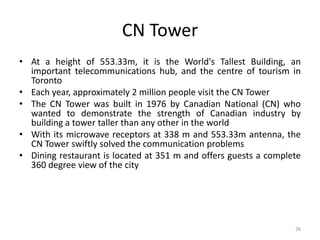 26
CN Tower
• At a height of 553.33m, it is the World's Tallest Building, an
important telecommunications hub, and the centre of tourism in
Toronto
• Each year, approximately 2 million people visit the CN Tower
• The CN Tower was built in 1976 by Canadian National (CN) who
wanted to demonstrate the strength of Canadian industry by
building a tower taller than any other in the world
• With its microwave receptors at 338 m and 553.33m antenna, the
CN Tower swiftly solved the communication problems
• Dining restaurant is located at 351 m and offers guests a complete
360 degree view of the city
 