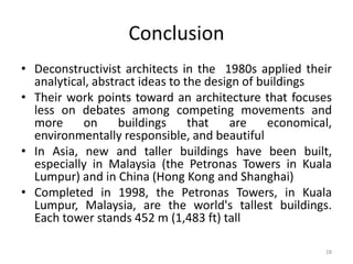 28
Conclusion
• Deconstructivist architects in the 1980s applied their
analytical, abstract ideas to the design of buildings
• Their work points toward an architecture that focuses
less on debates among competing movements and
more on buildings that are economical,
environmentally responsible, and beautiful
• In Asia, new and taller buildings have been built,
especially in Malaysia (the Petronas Towers in Kuala
Lumpur) and in China (Hong Kong and Shanghai)
• Completed in 1998, the Petronas Towers, in Kuala
Lumpur, Malaysia, are the world's tallest buildings.
Each tower stands 452 m (1,483 ft) tall
 