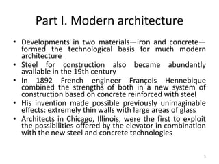 5
Part I. Modern architecture
• Developments in two materials—iron and concrete—
formed the technological basis for much modern
architecture
• Steel for construction also became abundantly
available in the 19th century
• In 1892 French engineer François Hennebique
combined the strengths of both in a new system of
construction based on concrete reinforced with steel
• His invention made possible previously unimaginable
effects: extremely thin walls with large areas of glass
• Architects in Chicago, Illinois, were the first to exploit
the possibilities offered by the elevator in combination
with the new steel and concrete technologies
 