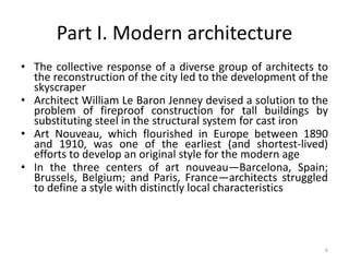 6
Part I. Modern architecture
• The collective response of a diverse group of architects to
the reconstruction of the city led to the development of the
skyscraper
• Architect William Le Baron Jenney devised a solution to the
problem of fireproof construction for tall buildings by
substituting steel in the structural system for cast iron
• Art Nouveau, which flourished in Europe between 1890
and 1910, was one of the earliest (and shortest-lived)
efforts to develop an original style for the modern age
• In the three centers of art nouveau—Barcelona, Spain;
Brussels, Belgium; and Paris, France—architects struggled
to define a style with distinctly local characteristics
 