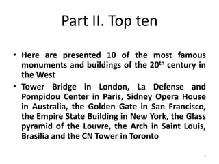 7
Part II. Top ten
• Here are presented 10 of the most famous
monuments and buildings of the 20th century in
the West
• Tower Bridge in London, La Defense and
Pompidou Center in Paris, Sidney Opera House
in Australia, the Golden Gate in San Francisco,
the Empire State Building in New York, the Glass
pyramid of the Louvre, the Arch in Saint Louis,
Brasilia and the CN Tower in Toronto
 