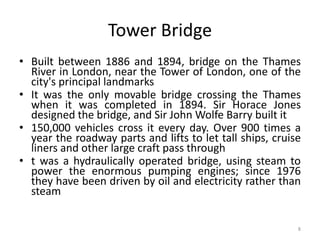 8
Tower Bridge
• Built between 1886 and 1894, bridge on the Thames
River in London, near the Tower of London, one of the
city's principal landmarks
• It was the only movable bridge crossing the Thames
when it was completed in 1894. Sir Horace Jones
designed the bridge, and Sir John Wolfe Barry built it
• 150,000 vehicles cross it every day. Over 900 times a
year the roadway parts and lifts to let tall ships, cruise
liners and other large craft pass through
• t was a hydraulically operated bridge, using steam to
power the enormous pumping engines; since 1976
they have been driven by oil and electricity rather than
steam
 