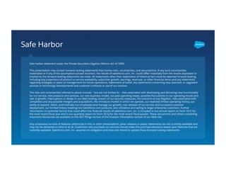 Safe Harbor
Safe harbor statement under the Private Securities Litigation Reform Act of 1995:
This presentation may contain forward-looking statements that involve risks, uncertainties, and assumptions. If any such uncertainties
materialize or if any of the assumptions proves incorrect, the results of salesforce.com, inc. could diﬀer materially from the results expressed or
implied by the forward-looking statements we make. All statements other than statements of historical fact could be deemed forward-looking,
including any projections of product or service availability, subscriber growth, earnings, revenues, or other ﬁnancial items and any statements
regarding strategies or plans of management for future operations, statements of belief, any statements concerning new, planned, or upgraded
services or technology developments and customer contracts or use of our services.
The risks and uncertainties referred to above include – but are not limited to – risks associated with developing and delivering new functionality
for our service, new products and services, our new business model, our past operating losses, possible ﬂuctuations in our operating results and
rate of growth, interruptions or delays in our Web hosting, breach of our security measures, the outcome of any litigation, risks associated with
completed and any possible mergers and acquisitions, the immature market in which we operate, our relatively limited operating history, our
ability to expand, retain, and motivate our employees and manage our growth, new releases of our service and successful customer
deployment, our limited history reselling non-salesforce.com products, and utilization and selling to larger enterprise customers. Further
information on potential factors that could aﬀect the ﬁnancial results of salesforce.com, inc. is included in our annual report on Form 10-K for
the most recent ﬁscal year and in our quarterly report on Form 10-Q for the most recent ﬁscal quarter. These documents and others containing
important disclosures are available on the SEC Filings section of the Investor Information section of our Web site.
Any unreleased services or features referenced in this or other presentations, press releases or public statements are not currently available and
may not be delivered on time or at all. Customers who purchase our services should make the purchase decisions based upon features that are
currently available. Salesforce.com, inc. assumes no obligation and does not intend to update these forward-looking statements.
 
