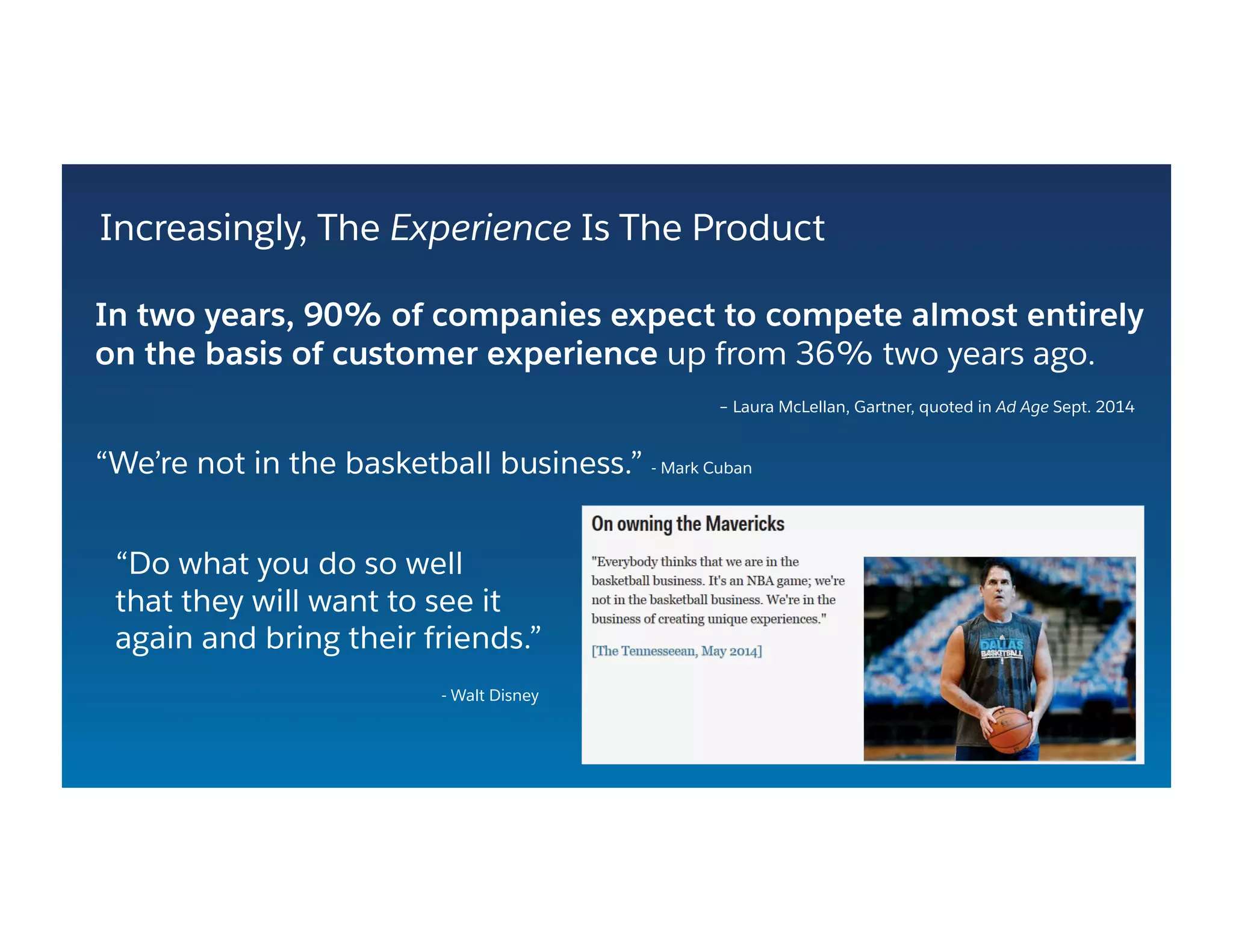 Increasingly, The Experience Is The Product
In two years, 90% of companies expect to compete almost entirely
on the basis of customer experience up from 36% two years ago.
– Laura McLellan, Gartner, quoted in Ad Age Sept. 2014
“We’re not in the basketball business.” - Mark Cuban
“Do what you do so well
that they will want to see it
again and bring their friends.”
- Walt Disney
 