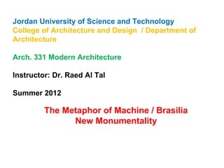 Jordan University of Science and Technology 
College of Architecture and Design / Department of 
Architecture 
Arch. 331 Modern Architecture 
Instructor: Dr. Raed Al Tal 
Summer 2012 
The Metaphor of Machine / Brasilia 
New Monumentality 
 