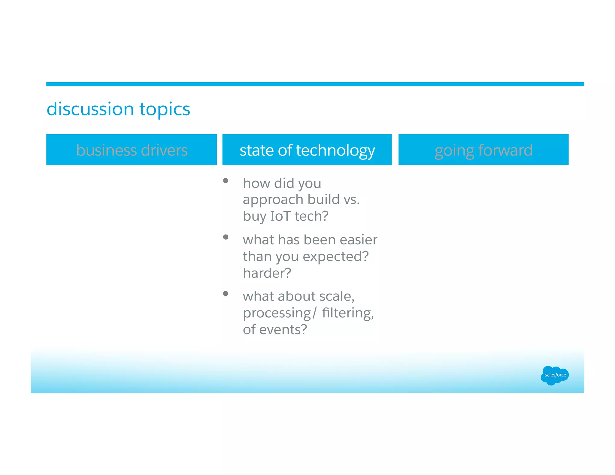 •  how did you
approach build vs.
buy IoT tech?
•  what has been easier
than you expected?
harder?
•  what about scale,
processing/ ﬁltering,
of events?
business drivers state of technology going forward
discussion topics
 