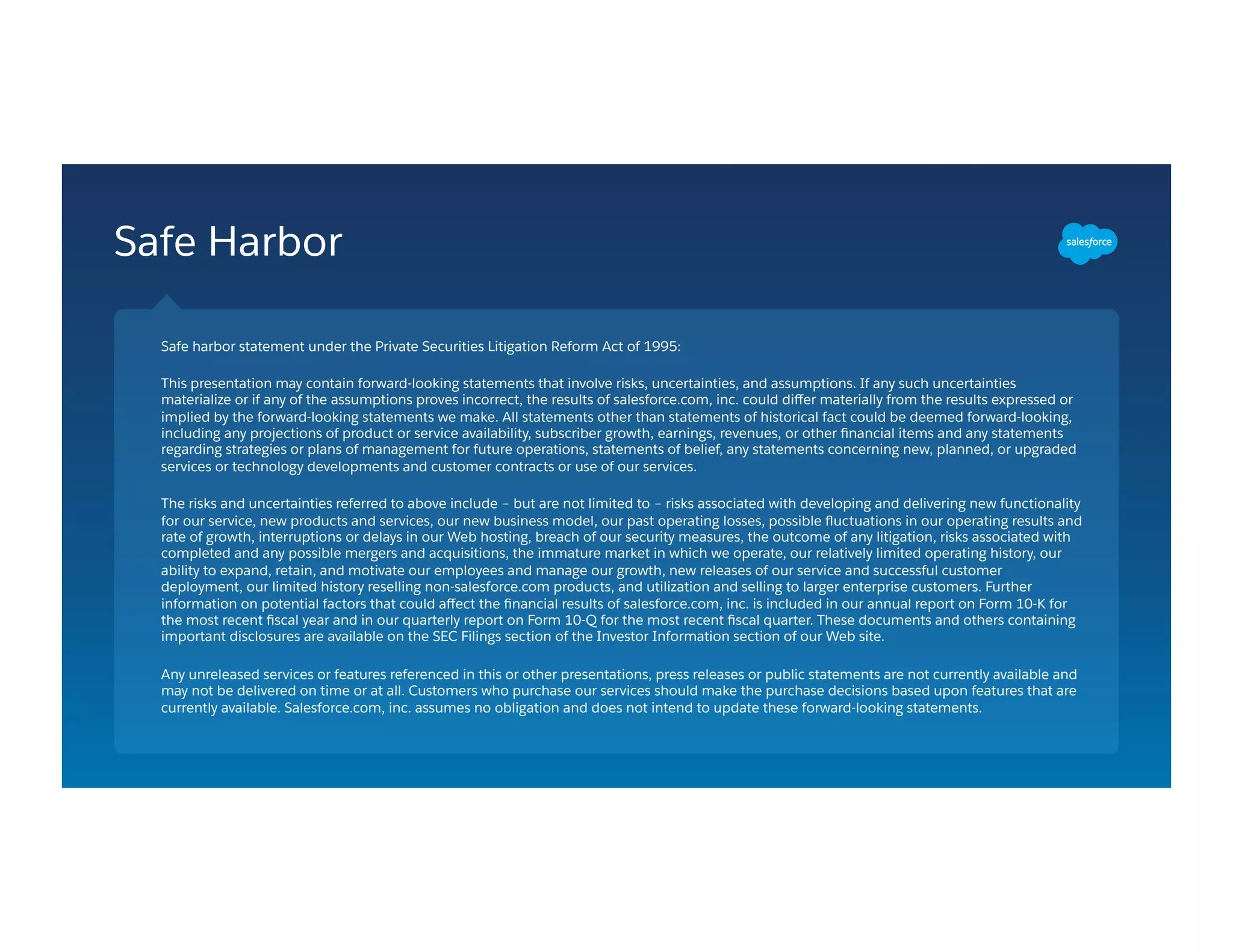 Safe Harbor
Safe harbor statement under the Private Securities Litigation Reform Act of 1995:
This presentation may contain forward-looking statements that involve risks, uncertainties, and assumptions. If any such uncertainties
materialize or if any of the assumptions proves incorrect, the results of salesforce.com, inc. could diﬀer materially from the results expressed or
implied by the forward-looking statements we make. All statements other than statements of historical fact could be deemed forward-looking,
including any projections of product or service availability, subscriber growth, earnings, revenues, or other ﬁnancial items and any statements
regarding strategies or plans of management for future operations, statements of belief, any statements concerning new, planned, or upgraded
services or technology developments and customer contracts or use of our services.
The risks and uncertainties referred to above include – but are not limited to – risks associated with developing and delivering new functionality
for our service, new products and services, our new business model, our past operating losses, possible ﬂuctuations in our operating results and
rate of growth, interruptions or delays in our Web hosting, breach of our security measures, the outcome of any litigation, risks associated with
completed and any possible mergers and acquisitions, the immature market in which we operate, our relatively limited operating history, our
ability to expand, retain, and motivate our employees and manage our growth, new releases of our service and successful customer
deployment, our limited history reselling non-salesforce.com products, and utilization and selling to larger enterprise customers. Further
information on potential factors that could aﬀect the ﬁnancial results of salesforce.com, inc. is included in our annual report on Form 10-K for
the most recent ﬁscal year and in our quarterly report on Form 10-Q for the most recent ﬁscal quarter. These documents and others containing
important disclosures are available on the SEC Filings section of the Investor Information section of our Web site.
Any unreleased services or features referenced in this or other presentations, press releases or public statements are not currently available and
may not be delivered on time or at all. Customers who purchase our services should make the purchase decisions based upon features that are
currently available. Salesforce.com, inc. assumes no obligation and does not intend to update these forward-looking statements.
 