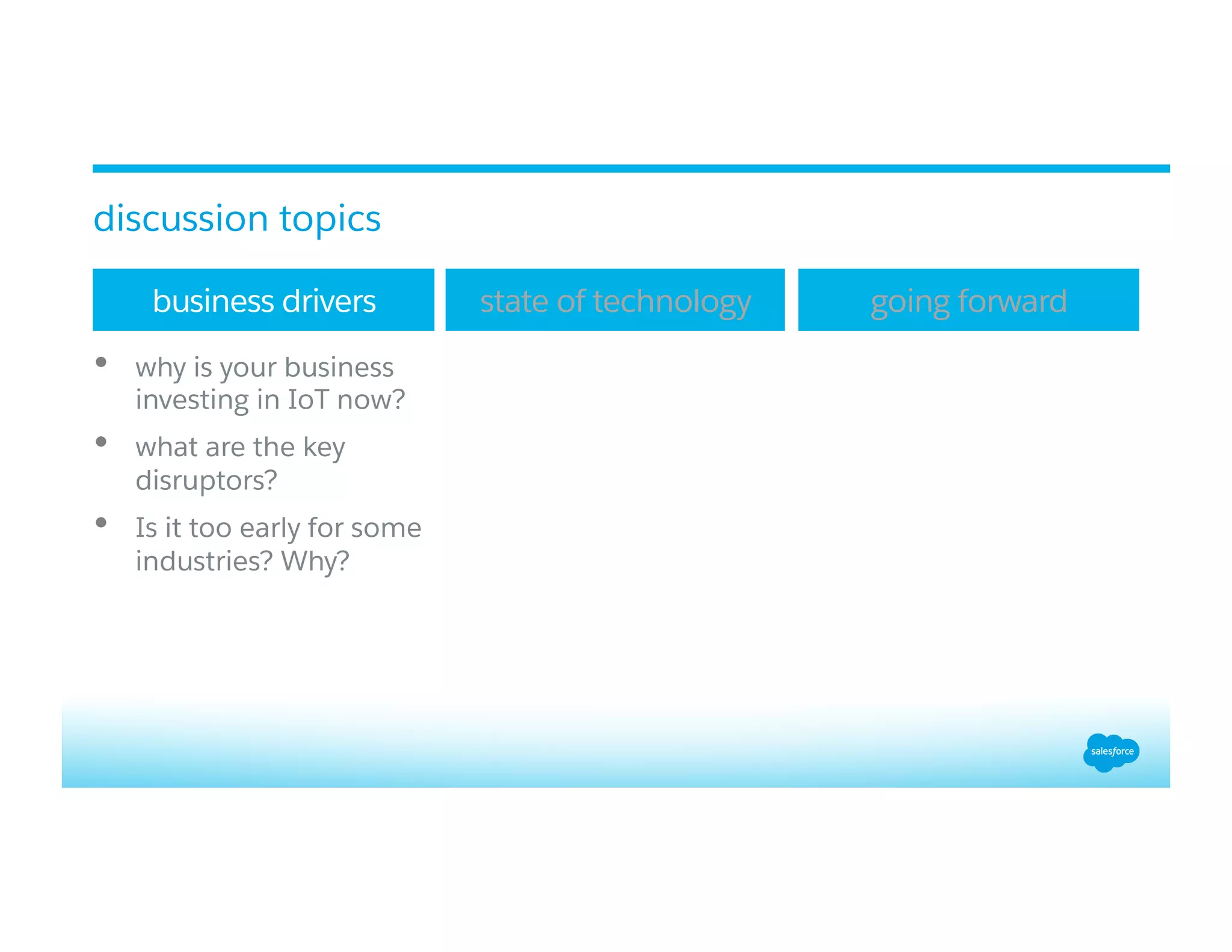 •  why is your business
investing in IoT now?
•  what are the key
disruptors?
•  Is it too early for some
industries? Why?
business drivers state of technology going forward
discussion topics
 