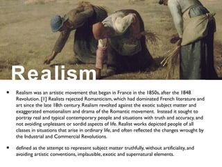 Realism
• Realism was an artistic movement that began in France in the 1850s, after the 1848
Revolution. [1] Realists rejected Romanticism, which had dominated French literature and
art since the late 18th century. Realism revolted against the exotic subject matter and
exaggerated emotionalism and drama of the Romantic movement. Instead it sought to
portray real and typical contemporary people and situations with truth and accuracy, and
not avoiding unpleasant or sordid aspects of life. Realist works depicted people of all
classes in situations that arise in ordinary life, and often reflected the changes wrought by
the Industrial and Commercial Revolutions.
• defined as the attempt to represent subject matter truthfully, without artificiality, and
avoiding artistic conventions, implausible, exotic and supernatural elements.
 