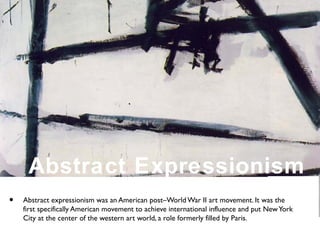 • Abstract expressionism was an American post–World War II art movement. It was the
first specifically American movement to achieve international influence and put NewYork
City at the center of the western art world, a role formerly filled by Paris.
Abstract Expressionism
 