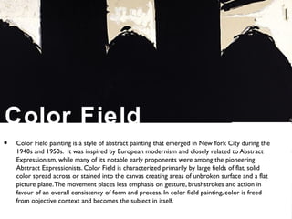 Color Field
• Color Field painting is a style of abstract painting that emerged in NewYork City during the
1940s and 1950s. It was inspired by European modernism and closely related to Abstract
Expressionism, while many of its notable early proponents were among the pioneering
Abstract Expressionists. Color Field is characterized primarily by large fields of flat, solid
color spread across or stained into the canvas creating areas of unbroken surface and a flat
picture plane.The movement places less emphasis on gesture, brushstrokes and action in
favour of an overall consistency of form and process. In color field painting, color is freed
from objective context and becomes the subject in itself.
 