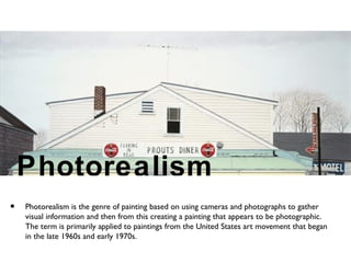 Photorealism
• Photorealism is the genre of painting based on using cameras and photographs to gather
visual information and then from this creating a painting that appears to be photographic.
The term is primarily applied to paintings from the United States art movement that began
in the late 1960s and early 1970s.
 