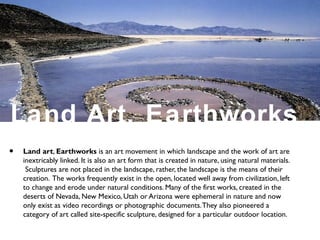 Land Art, Earthworks
• Land art, Earthworks is an art movement in which landscape and the work of art are
inextricably linked. It is also an art form that is created in nature, using natural materials.
Sculptures are not placed in the landscape, rather, the landscape is the means of their
creation. The works frequently exist in the open, located well away from civilization, left
to change and erode under natural conditions. Many of the first works, created in the
deserts of Nevada, New Mexico, Utah or Arizona were ephemeral in nature and now
only exist as video recordings or photographic documents.They also pioneered a
category of art called site-specific sculpture, designed for a particular outdoor location.
 