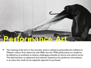Performance Art
• The meaning of the term in the narrower sense is related to postmodernist traditions in
Western culture. From about the mid-1960s into the 1970s, performance art tended to
be defined as an antithesis to theatre, challenging orthodox art forms and cultural norms.
The ideal had been an ephemeral and authentic experience for performer and audience
in an event that could not be repeated, captured or purchased.
 