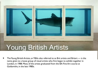 Young British Artists
• TheYoung British Artists, orYBAs also referred to as Brit artists and Britart — is the
name given to a loose group of visual artists who first began to exhibit together in
London, in 1988. Many of the artists graduated from the BA Fine Art course at
Goldsmiths, in the late 1980s.
 