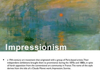 Impressionism
• a 19th-century art movement that originated with a group of Paris-based artists.Their
independent exhibitions brought them to prominence during the 1870s and 1880s, in spite
of harsh opposition from the conventional art community in France.The name of the style
derives from the title of a Claude Monet work, Impression, Sunrise.
 