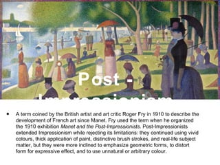 Post -
Impressionism
• A term coined by the British artist and art critic Roger Fry in 1910 to describe the
development of French art since Manet. Fry used the term when he organized
the 1910 exhibition Manet and the Post-Impressionists. Post-Impressionists
extended Impressionism while rejecting its limitations: they continued using vivid
colours, thick application of paint, distinctive brush strokes, and real-life subject
matter, but they were more inclined to emphasize geometric forms, to distort
form for expressive effect, and to use unnatural or arbitrary colour.
 