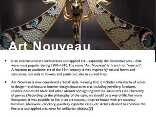 Art Nouveau
• is an international art, architecture and applied art—especially the decorative arts—that
were most popular during 1890–1910.The name "Art Nouveau" is French for "new art".
A reaction to academic art of the 19th century, it was inspired by natural forms and
structures, not only in flowers and plants but also in curved lines.
• Art Nouveau is now considered a 'total' style, meaning that it includes a hierarchy of scales
in design—architecture; interior design; decorative arts including jewellery, furniture,
textiles, household silver and other utensils and lighting; and the visual arts (see Hierarchy
of genres.) According to the philosophy of the style, art should be a way of life. For many
Europeans, it was possible to live in an art nouveau-inspired house with art nouveau
furniture, silverware, crockery, jewellery, cigarette cases, etc.Artists desired to combine the
fine arts and applied arts, even for utilitarian objects.[3]
 