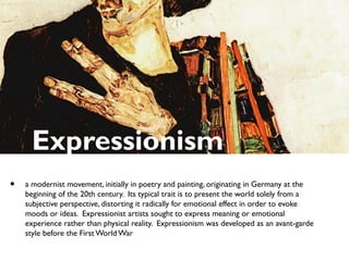Expressionism
• a modernist movement, initially in poetry and painting, originating in Germany at the
beginning of the 20th century. Its typical trait is to present the world solely from a
subjective perspective, distorting it radically for emotional effect in order to evoke
moods or ideas. Expressionist artists sought to express meaning or emotional
experience rather than physical reality. Expressionism was developed as an avant-garde
style before the First World War
 