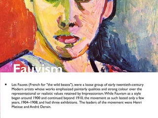 Fauvism
• Les Fauves (French for "the wild beasts"), were a loose group of early twentieth-century
Modern artists whose works emphasized painterly qualities and strong colour over the
representational or realistic values retained by Impressionism.While Fauvism as a style
began around 1900 and continued beyond 1910, the movement as such lasted only a few
years, 1904–1908, and had three exhibitions. The leaders of the movement were Henri
Matisse and André Derain.
 