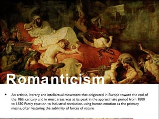 • An artistic, literary, and intellectual movement that originated in Europe toward the end of
the 18th century and in most areas was at its peak in the approximate period from 1800
to 1850 Partly reaction to Industrial revolution, using human emotion as the primary
means, often featuring the sublimity of forces of nature
Romanticism
 