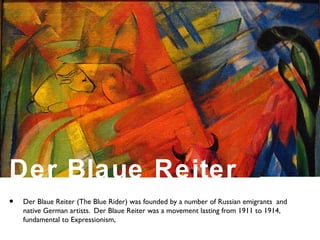 • Der Blaue Reiter (The Blue Rider) was founded by a number of Russian emigrants and
native German artists. Der Blaue Reiter was a movement lasting from 1911 to 1914,
fundamental to Expressionism,
Der Blaue Reiter
 