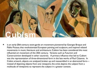 Cubism
• is an early-20th-century avant-garde art movement pioneered by Georges Braque and
Pablo Picasso, that revolutionized European painting and sculpture, and inspired related
movements in music, literature and architecture. Cubism has been considered the most
influential art movement of the 20th century. Variants such as Futurism and
Constructivism developed in other countries. A primary influence that led to Cubism
was the representation of three-dimensional form in the late works of Paul Cézanne. In
Cubist artwork, objects are analyzed, broken up and reassembled in an abstracted form—
instead of depicting objects from one viewpoint, the artist depicts the subject from a
multitude of viewpoints to represent the subject in a greater context.
 