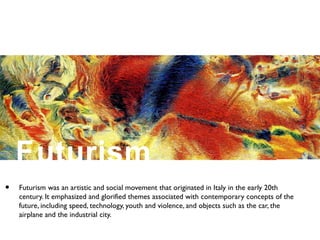 Futurism
• Futurism was an artistic and social movement that originated in Italy in the early 20th
century. It emphasized and glorified themes associated with contemporary concepts of the
future, including speed, technology, youth and violence, and objects such as the car, the
airplane and the industrial city.
 