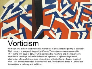 Vorticism was a short-lived modernist movement in British art and poetry of the early
20th century. It was partly inspired by Cubism.The movement was announced in
1914 in the first issue of BLAST, which contained its manifesto and the movement's
rejection of landscape and nudes in favour of a geometric style tending towards
abstraction. Ultimately, it was their witnessing of unfolding human disaster in World
War I that drained these artists of theirVorticist zeal. Vorticism was based in London but
international in make-up and ambition.
Vorticism
 