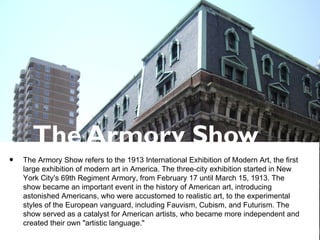The Armory Show
• The Armory Show refers to the 1913 International Exhibition of Modern Art, the first
large exhibition of modern art in America. The three-city exhibition started in New
York City's 69th Regiment Armory, from February 17 until March 15, 1913. The
show became an important event in the history of American art, introducing
astonished Americans, who were accustomed to realistic art, to the experimental
styles of the European vanguard, including Fauvism, Cubism, and Futurism. The
show served as a catalyst for American artists, who became more independent and
created their own "artistic language."
 