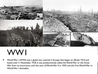 • World War I (WWI) was a global war centred in Europe that began on 28 July 1914 and
lasted until 11 November 1918. It was predominantly called the World War or the Great
War from its occurrence until the start of World War II in 1939, and the First World War or
World War I thereafter.
WW1
 