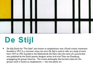 • De Stijl, Dutch for "The Style", also known as neoplasticism, was a Dutch artistic movement
founded in 1917. In a narrower sense, the term De Stijl is used to refer to a body of work
from 1917 to 1931 founded in the Netherlands. De Stijl is also the name of a journal that
was published by the Dutch painter, designer, writer, and critic Theo van Doesburg,
propagating the group's theories. The artistic philosophy that formed a basis for the
group's work is known as neoplasticism — the new plastic art.
De Stijl
 