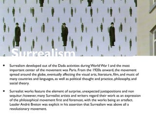 Surrealism
• Surrealism developed out of the Dada activities during World War I and the most
important center of the movement was Paris. From the 1920s onward, the movement
spread around the globe, eventually affecting the visual arts, literature, film, and music of
many countries and languages, as well as political thought and practice, philosophy, and
social theory.
• Surrealist works feature the element of surprise, unexpected juxtapositions and non
sequitur; however, many Surrealist artists and writers regard their work as an expression
of the philosophical movement first and foremost, with the works being an artefact.
Leader André Breton was explicit in his assertion that Surrealism was above all a
revolutionary movement.
 